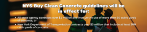 NYS Buy Clean Concrete Guidelines include all New york state projects that meet the following guidelines: All state agency contracts over $1 million that involve the use of more than 50 cubic yards of concrete, or New York Department of Transportation contracts over $3 million that include at least 200 cubic yards of concrete.